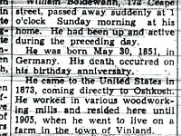 Text: "William Boldewahn, 172 Ceape Street, passed away suddenly at 1 o'clock Sunday morning at his home. He had been up and active during the preceding day. He was born May 30, 1851, in Germany. His death occurred on his birthday anniversary. He came to the United States in 1873, coming directly to Oshkosh. He worked in various woodworking mills and resided here until 1905, when he went to live on a farm in the town of Vinland. In 1929, he left the farm and came, back to Oshkosh to reside. He was a member of Christ Lutheran church. His wife preceded him in death, in January, 1935. Survivors are one son, Otto of Oshkosh; two daughters, Mrs. Fred Zimmerman of Oshkosh and Mrs. John Kamuchey of Milwaukee; eight grandchildren; and two sisters, Mrs. John Schoblaski of Oshkosh and Mrs. Minnie Pommeraning in Germany. The funeral will be Tuesday at 1:30 o'clock from the Konrad funeral home and at 2 o'clock from Christ Lutheran church,. the Rev. G. M. Weng officiating. Burial will be in Riverside cemetery. Friends may view the remains this evening at the funeral home and up to the hour of the services. The casket will not be opened at the church." Oshkosh Daily Northwestern  1 June 1937