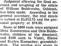 By Feb 1938 Wilhelm's estate was settled. With the money she inheirited, daughter Erna Boldewahn Kamuchey was able to purchase a home for her family in Milwaukee, WI. The article may be incorrect that the bulk of the estate went to his grand-child Evelyn. Most likely they meant to say his daughter  "Erna Kamuchey". She inheirited a little over $3000, which is around $55,000 in today's money.